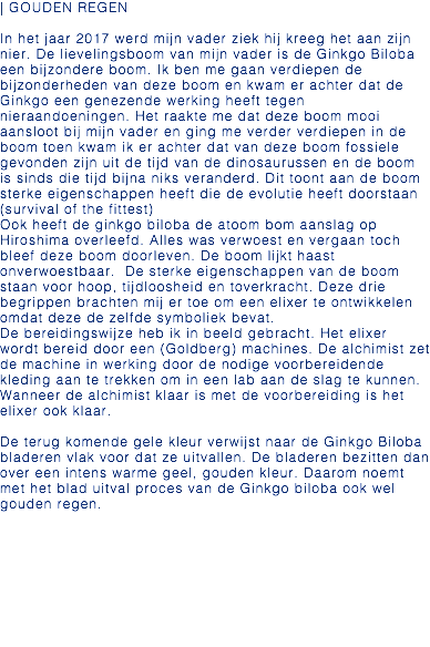 | GOUDEN REGEN In het jaar 2017 werd mijn vader ziek hij kreeg het aan zijn nier. De lievelingsboom van mijn vader is de Ginkgo Biloba een bijzondere boom. Ik ben me gaan verdiepen de bijzonderheden van deze boom en kwam er achter dat de Ginkgo een genezende werking heeft tegen nieraandoeningen. Het raakte me dat deze boom mooi aansloot bij mijn vader en ging me verder verdiepen in de boom toen kwam ik er achter dat van deze boom fossiele gevonden zijn uit de tijd van de dinosaurussen en de boom is sinds die tijd bijna niks veranderd. Dit toont aan de boom sterke eigenschappen heeft die de evolutie heeft doorstaan (survival of the fittest) Ook heeft de ginkgo biloba de atoom bom aanslag op Hiroshima overleefd. Alles was verwoest en vergaan toch bleef deze boom doorleven. De boom lijkt haast onverwoestbaar. De sterke eigenschappen van de boom staan voor hoop, tijdloosheid en toverkracht. Deze drie begrippen brachten mij er toe om een elixer te ontwikkelen omdat deze de zelfde symboliek bevat. De bereidingswijze heb ik in beeld gebracht. Het elixer wordt bereid door een (Goldberg) machines. De alchimist zet de machine in werking door de nodige voorbereidende kleding aan te trekken om in een lab aan de slag te kunnen. Wanneer de alchimist klaar is met de voorbereiding is het elixer ook klaar. De terug komende gele kleur verwijst naar de Ginkgo Biloba bladeren vlak voor dat ze uitvallen. De bladeren bezitten dan over een intens warme geel, gouden kleur. Daarom noemt met het blad uitval proces van de Ginkgo biloba ook wel gouden regen. 