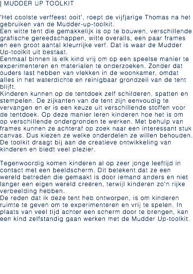 | MUDDER UP TOOLKIT 'Het coolste verffeest ooit', roept de vijfjarige Thomas na het gebruiken van de Mudder-up-toolkit. Een witte tent die gemakkelijk is op te bouwen, verschillende grafische gereedschappen, witte overalls, een paar frames en een groot aantal kleurrijke verf. Dat is waar de Mudder Up-toolkit uit bestaat. Eenmaal binnen is elk kind vrij om op een speelse manier te experimenteren en materialen te onderzoeken. Zonder dat ouders last hebben van vlekken in de woonkamer, omdat alles in het waterdichte en reinigbaar grondzeil van de tent blijft. Kinderen kunnen op de tentdoek zelf schilderen, spatten en stempelen. De zijkanten van de tent zijn eenvoudig te vervangen en er is een keuze uit verschillende stoffen voor de tentdoek. Op deze manier leren kinderen hoe het is om op verschillende ondergronden te werken. Met behulp van frames kunnen ze achteraf op zoek naar een interessant stuk canvas. Dus kiezen ze welke onderdelen ze willen behouden. De toolkit draagt bij aan de creatieve ontwikkeling van kinderen en biedt veel plezier. Tegenwoordig komen kinderen al op zeer jonge leeftijd in contact met een beeldscherm. Dit betekent dat ze een wereld betreden die gemaakt is door iemand anders en niet langer een eigen wereld creëren, terwijl kinderen zo'n rijke verbeelding hebben. De reden dat ik deze tent heb ontworpen, is om kinderen ruimte te geven om te experimenteren en vrij te spelen. In plaats van veel tijd achter een scherm door te brengen, kan een kind zelfstandig gaan werken met de Mudder Up-toolkit.