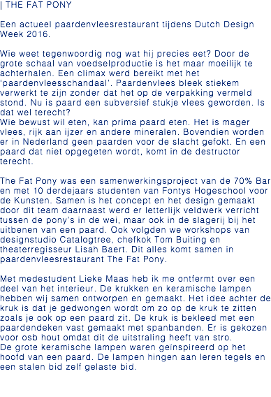| THE FAT PONY Een actueel paardenvleesrestaurant tijdens Dutch Design Week 2016. Wie weet tegenwoordig nog wat hij precies eet? Door de grote schaal van voedselproductie is het maar moeilijk te achterhalen. Een climax werd bereikt met het ‘paardenvleesschandaal’. Paardenvlees bleek stiekem verwerkt te zijn zonder dat het op de verpakking vermeld stond. Nu is paard een subversief stukje vlees geworden. Is dat wel terecht? Wie bewust wil eten, kan prima paard eten. Het is mager vlees, rijk aan ijzer en andere mineralen. Bovendien worden er in Nederland geen paarden voor de slacht gefokt. En een paard dat niet opgegeten wordt, komt in de destructor terecht. The Fat Pony was een samenwerkingsproject van de 70% Bar en met 10 derdejaars studenten van Fontys Hogeschool voor de Kunsten. Samen is het concept en het design gemaakt door dit team daarnaast werd er letterlijk veldwerk verricht tussen de pony’s in de wei, maar ook in de slagerij bij het uitbenen van een paard. Ook volgden we workshops van designstudio Catalogtree, chefkok Tom Buiting en theaterregisseur Lisah Baert. Dit alles komt samen in paardenvleesrestaurant The Fat Pony. Met medestudent Lieke Maas heb ik me ontfermt over een deel van het interieur. De krukken en keramische lampen hebben wij samen ontworpen en gemaakt. Het idee achter de kruk is dat je gedwongen wordt om zo op de kruk te zitten zoals je ook op een paard zit. De kruk is bekleed met een paardendeken vast gemaakt met spanbanden. Er is gekozen voor osb hout omdat dit de uitstraling heeft van stro. De grote keramische lampen waren geïnspireerd op het hoofd van een paard. De lampen hingen aan leren tegels en een stalen bid zelf gelaste bid. 