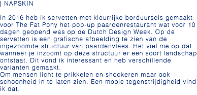 | NAPSKIN In 2016 heb ik servetten met kleurrijke borduursels gemaakt voor The Fat Pony het pop-up paardenrestaurant wat voor 10 dagen geopend was op de Dutch Design Week. Op de servetten is een grafische afbeelding te zien van de ingezoomde structuur van paardenvlees. Het viel me op dat wanneer je inzoomt op deze structuur er een soort landschap ontstaat. Dit vond ik interessant en heb verschillende varianten gemaakt. Om mensen licht te prikkelen en shockeren maar ook schoonheid in te laten zien. Een mooie tegenstrijdigheid vind ik dat.