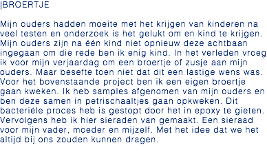 |BROERTJE Mijn ouders hadden moeite met het krijgen van kinderen na veel testen en onderzoek is het gelukt om en kind te krijgen. Mijn ouders zijn na één kind niet opnieuw deze achtbaan ingegaan om die rede ben ik enig kind. In het verleden vroeg ik voor mijn verjaardag om een broertje of zusje aan mijn ouders. Maar besefte toen niet dat dit een lastige wens was. Voor het bovenstaande project ben ik een eigen broertje gaan kweken. Ik heb samples afgenomen van mijn ouders en ben deze samen in petrischaaltjes gaan opkweken. Dit bacteriële proces heb is gestopt door het in epoxy te gieten. Vervolgens heb ik hier sieraden van gemaakt. Een sieraad voor mijn vader, moeder en mijzelf. Met het idee dat we het altijd bij ons zouden kunnen dragen. 