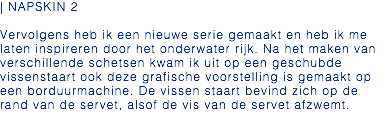 | NAPSKIN 2 Vervolgens heb ik een nieuwe serie gemaakt en heb ik me laten inspireren door het onderwater rijk. Na het maken van verschillende schetsen kwam ik uit op een geschubde vissenstaart ook deze grafische voorstelling is gemaakt op een borduurmachine. De vissen staart bevind zich op de rand van de servet, alsof de vis van de servet afzwemt. 